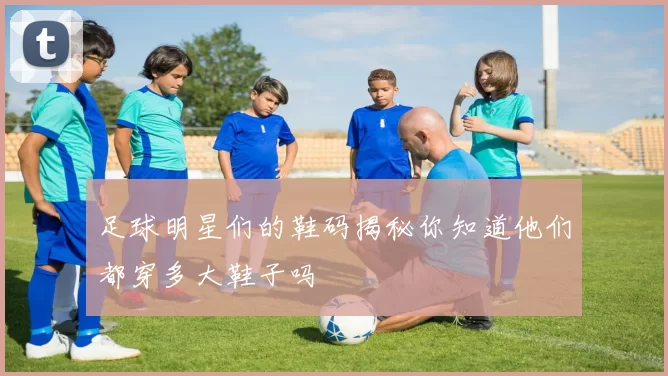 足球明星们的鞋码揭秘你知道他们都穿多大鞋子吗